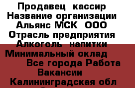 Продавец -кассир › Название организации ­ Альянс-МСК, ООО › Отрасль предприятия ­ Алкоголь, напитки › Минимальный оклад ­ 35 000 - Все города Работа » Вакансии   . Калининградская обл.,Советск г.